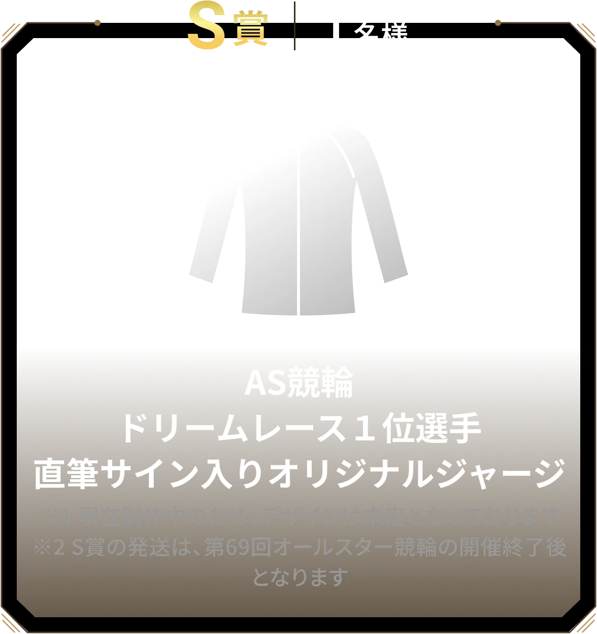 S賞 1名様 AS競輪ドリームレース１位選手直筆サイン入りオリジナルジャージ ※1 現在制作中のため、デザインは未定となっております ※2 S賞の発送は、第69回オールスター競輪の開催終了後となります