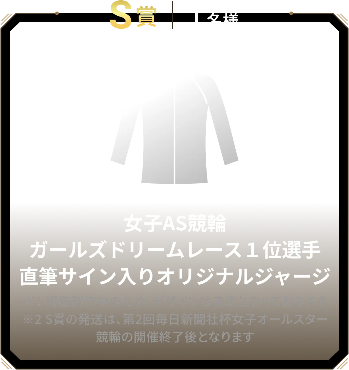 S賞 1名様 女子AS競輪ガールズドリームレース１位選手直筆サイン入りオリジナルジャージ ※1 現在制作中のため、デザインは未定となっております ※2 S賞の発送は、第2回毎日新聞社杯女子オールスター競輪の開催終了後となります