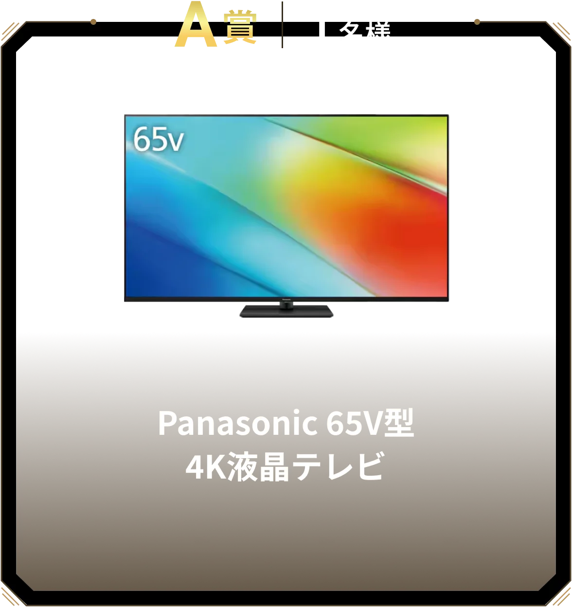 A賞 1名様 Panasonic 65V型 4K液晶テレビ